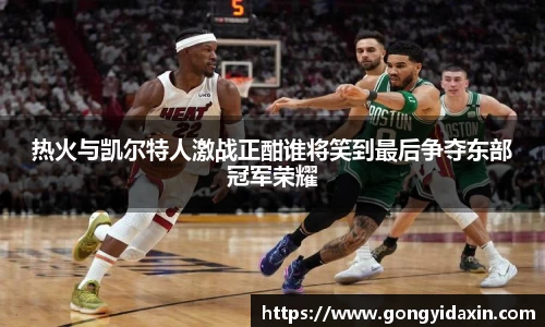 热火与凯尔特人激战正酣谁将笑到最后争夺东部冠军荣耀